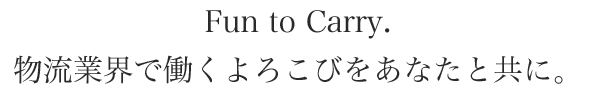 Fun to Carry. 物流業界で働くよろこびをあなたと共に。